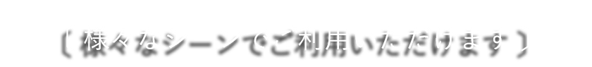 様々なシーンでご利用いただけます